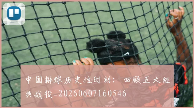 中国排球历史性时刻:回顾五大经典战役_20260607160546