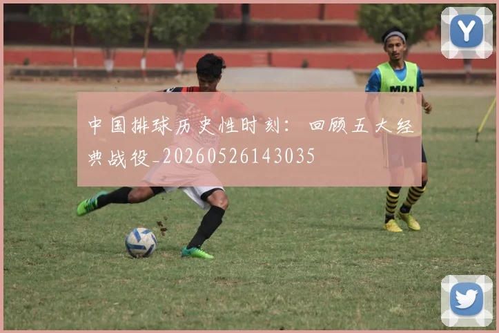 中国排球历史性时刻:回顾五大经典战役_20260526143035