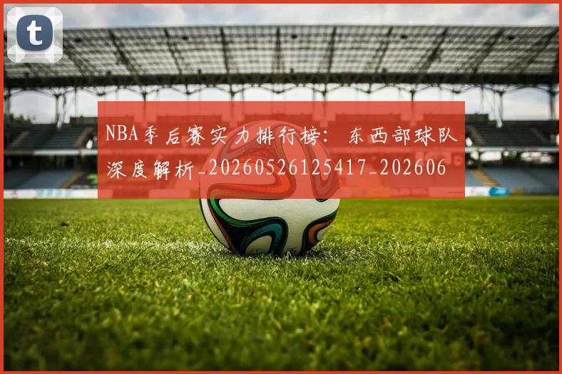 NBA季后赛实力排行榜：东西部球队深度解析_20260526125417_20260606165652