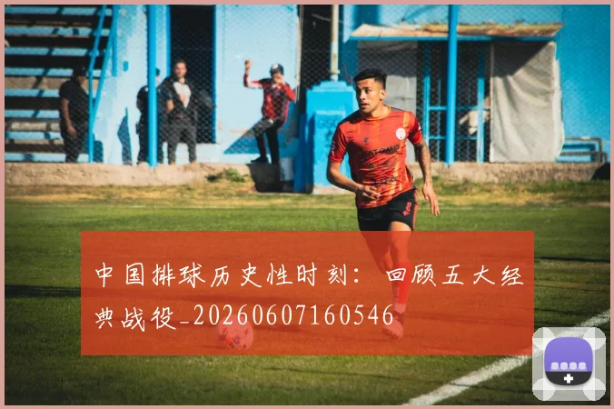 中国排球历史性时刻:回顾五大经典战役_20260607160546